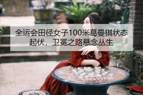 全运会田径女子100米葛曼棋状态起伏，卫冕之路悬念丛生
