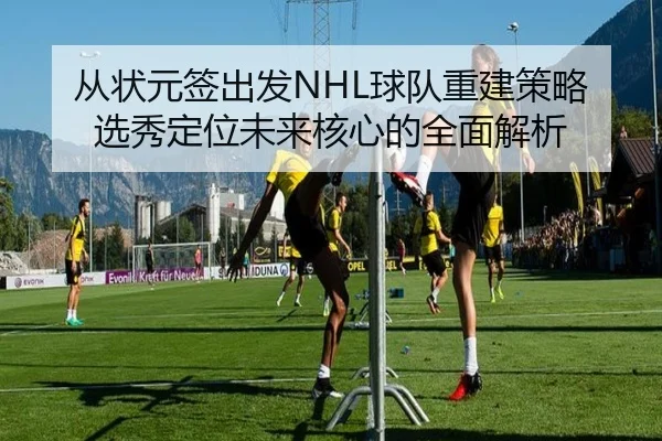 从状元签出发NHL球队重建策略选秀定位未来核心的全面解析